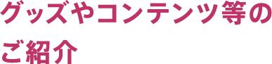 グッズやコンテンツ等のご紹介