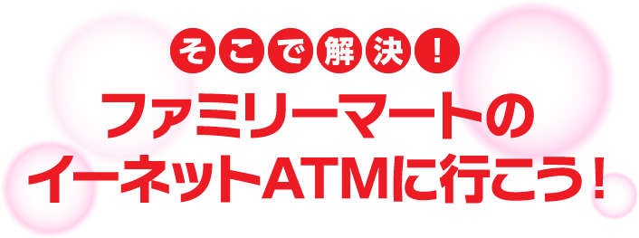そこで解決!ファミリーマートのイーネットATMに行こう！